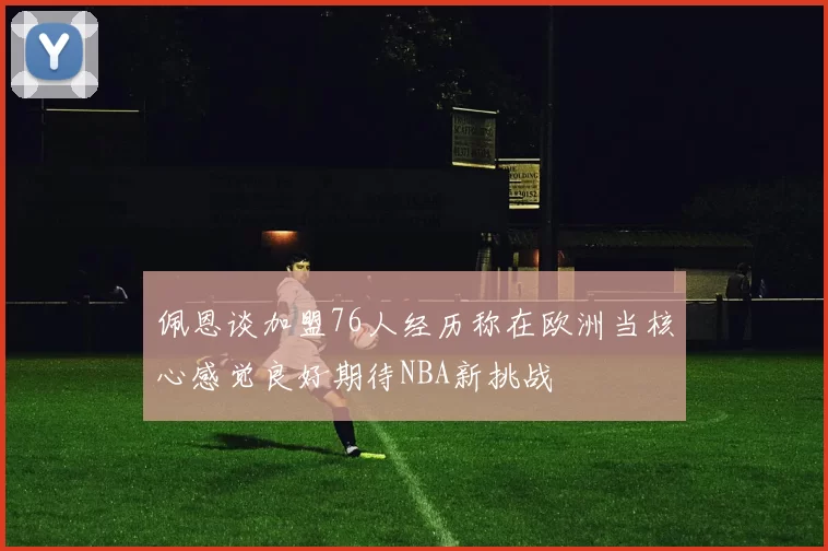 佩恩谈加盟76人经历称在欧洲当核心感觉良好期待NBA新挑战