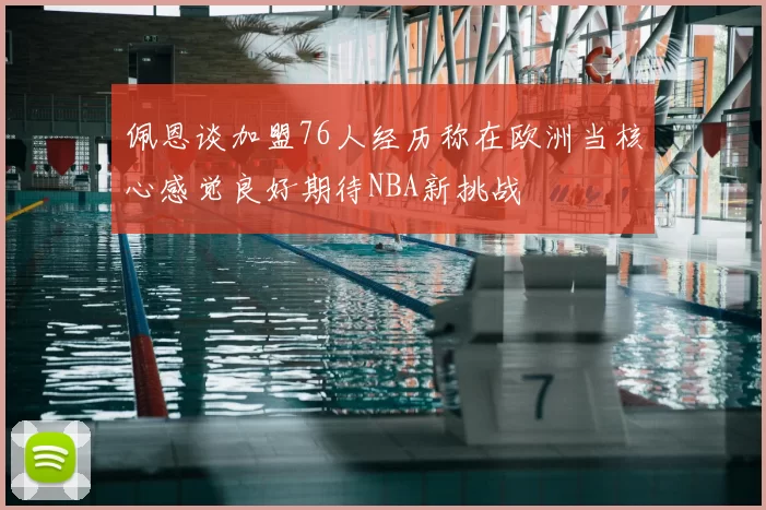 佩恩谈加盟76人经历称在欧洲当核心感觉良好期待NBA新挑战
