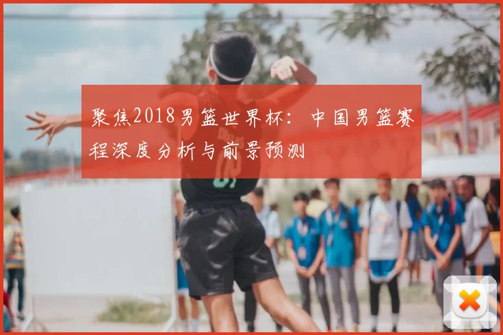聚焦2018男篮世界杯:中国男篮赛程深度分析与前景预测