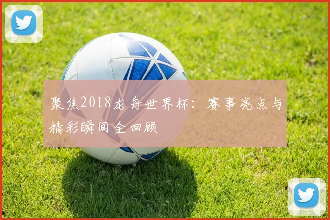 聚焦2018龙舟世界杯:赛事亮点与精彩瞬间全回顾