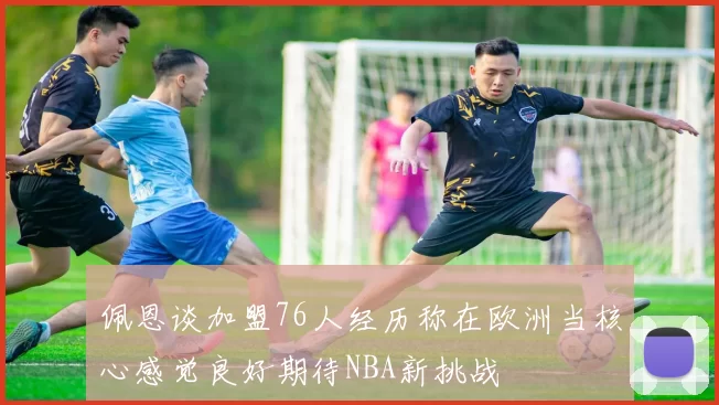 佩恩谈加盟76人经历称在欧洲当核心感觉良好期待NBA新挑战
