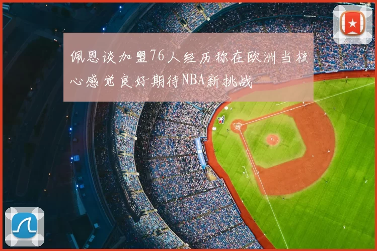 佩恩谈加盟76人经历称在欧洲当核心感觉良好期待NBA新挑战