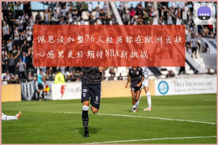 佩恩谈加盟76人经历称在欧洲当核心感觉良好期待NBA新挑战