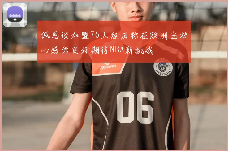 佩恩谈加盟76人经历称在欧洲当核心感觉良好期待NBA新挑战