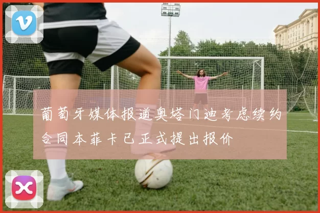 葡萄牙媒体报道奥塔门迪考虑续约合同本菲卡已正式提出报价