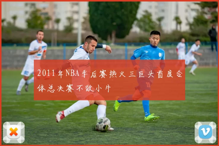 2011年NBA季后赛热火三巨头首度合体总决赛不敌小牛