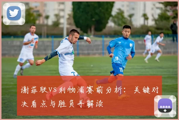 谢菲联vs利物浦赛前分析：关键对决看点与胜负手解读
