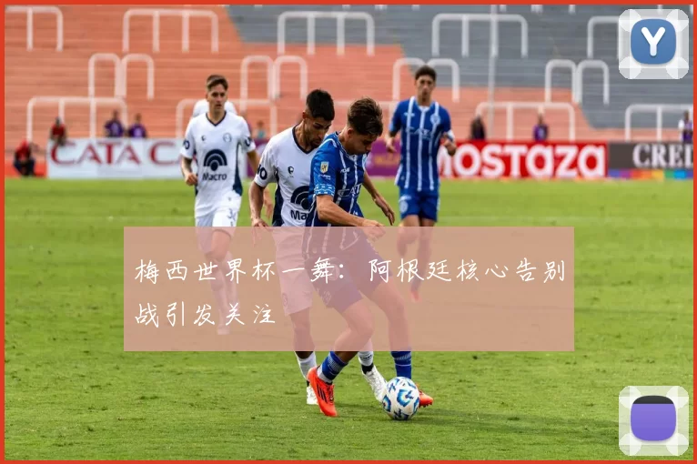 梅西世界杯一舞：阿根廷核心告别战引发关注