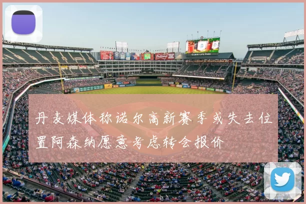 丹麦媒体称诺尔高新赛季或失去位置阿森纳愿意考虑转会报价
